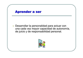 Aprender a ser



Desarrollar la personalidad para actuar con
una cada vez mayor capacidad de autonomía,
de juicio y de responsabilidad personal.
 