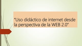 “Uso didáctico de internet desde
la perspectiva de la WEB 2.0”
 