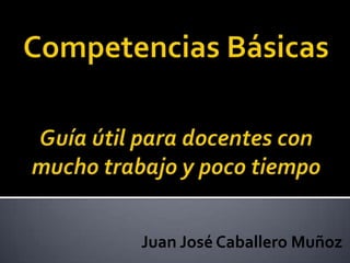 Competencias BásicasGuía útil para docentes con mucho trabajo y poco tiempo Juan José Caballero Muñoz 