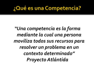“Una competencia es la forma
mediante la cual una persona
moviliza todos sus recursos para
resolver un problema en un
contexto determinado”
Proyecto Atlántida
 