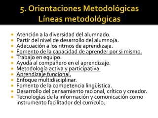  Atención a la diversidad del alumnado.
 Partir del nivel de desarrollo del alumno/a.
 Adecuación a los ritmos de aprendizaje.
 Fomento de la capacidad de aprender por si mismo.
 Trabajo en equipo.
 Ayuda al compañero en el aprendizaje.
 Metodología activa y participativa.
 Aprendizaje funcional.
 Enfoque multidisciplinar.
 Fomento de la competencia lingüística.
 Desarrollo del pensamiento racional, crítico y creador.
 Tecnologías de la información y comunicación como
instrumento facilitador del currículo.
 