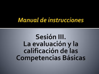 Sesión III.
La evaluación y la
calificación de las
Competencias Básicas
 