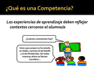 Las experiencias de aprendizaje deben reflejar
contextos cercanos al alumno/a
¿Cuántos continentes hay?
Unos 150 aunque no he estado
en todos, conozco el de Getafe
y el de Alcobendas. De todas
maneras ahora se llaman
Carrefour...
 