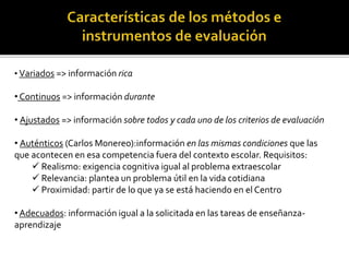 • Variados => información rica
• Continuos => información durante
• Ajustados => información sobre todos y cada uno de los criterios de evaluación
• Auténticos (Carlos Monereo):información en las mismas condiciones que las
que acontecen en esa competencia fuera del contexto escolar. Requisitos:
 Realismo: exigencia cognitiva igual al problema extraescolar
 Relevancia: plantea un problema útil en la vida cotidiana
 Proximidad: partir de lo que ya se está haciendo en el Centro
• Adecuados: información igual a la solicitada en las tareas de enseñanza-
aprendizaje
 