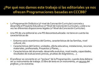  La Programación Didáctica (3º nivel de Concreción Curricular) concreta y
desarrolla el Proyecto Educativo (2º Nivel de Concreción Curricular), y este a su
vez las diferentes disposiciones legales (1º Nivel de Concreción Curricular).
 Una PD de una editorial es una PD descontextualizada: no tiene en cuenta las
características de:
 Entorno socio-económico del Centro, características de las familias, nivel
cultural, etc.
 Características del Centro: unidades, oferta educativa, instalaciones, recursos
materiales, profesorado, Proyectos y Planes, …
 Características del alumnado: desarrollo evolutivo, nivel medio, capacidades,
resultados de evaluaciones previas, pruebas de diagnóstico,…).
 El profesor se convierte en un “esclavo” de la Programación, cuando ésta debiera
ser su instrumento de trabajo. El libro de texto es un instrumento, un recurso del
profesor, y no viceversa.
 