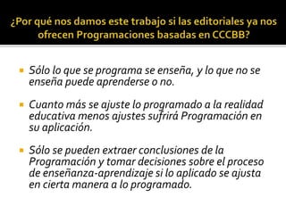  Sólo lo que se programa se enseña, y lo que no se
enseña puede aprenderse o no.
 Cuanto más se ajuste lo programado a la realidad
educativa menos ajustes sufrirá Programación en
su aplicación.
 Sólo se pueden extraer conclusiones de la
Programación y tomar decisiones sobre el proceso
de enseñanza-aprendizaje si lo aplicado se ajusta
en cierta manera a lo programado.
 
