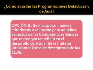 OPCIÓN B . Se incorporan nuevos
criterios de evaluación para aquellos
aspectos de las Competencias Básicas
que no tengan un reflejo en el
desarrollo curricular de la materia
(utilizamos listas de descriptores de las
CCBB).
 