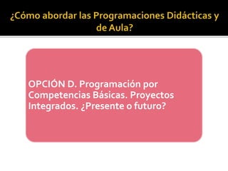OPCIÓN D. Programación por
Competencias Básicas. Proyectos
Integrados. ¿Presente o futuro?
 