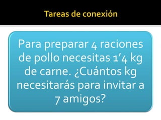 Para preparar 4 raciones
de pollo necesitas 1’4 kg
de carne. ¿Cuántos kg
necesitarás para invitar a
7 amigos?
 