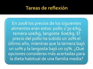 En 2008 los precios de los siguientes
alimentos eran estos: pollo 2’30 €/kg,
ternera 10€/kg, langosta 60€/kg. El
precio del pollo ha subido un 20% el
último año, mientras que la ternera bajó
un 10% y la langosta bajó un 15%. ¿Qué
opciones consideras más acertadas para
la dieta habitual de una familia media?
 