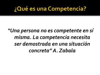 “Una persona no es competente en sí
misma. La competencia necesita
ser demostrada en una situación
concreta” A. Zabala
 