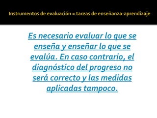 Es necesario evaluar lo que se
enseña y enseñar lo que se
evalúa. En caso contrario, el
diagnóstico del progreso no
será correcto y las medidas
aplicadas tampoco.
 