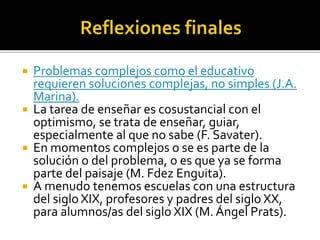  Problemas complejos como el educativo
requieren soluciones complejas, no simples (J.A.
Marina).
 La tarea de enseñar es cosustancial con el
optimismo, se trata de enseñar, guiar,
especialmente al que no sabe (F. Savater).
 En momentos complejos o se es parte de la
solución o del problema, o es que ya se forma
parte del paisaje (M. Fdez Enguita).
 A menudo tenemos escuelas con una estructura
del siglo XIX, profesores y padres del siglo XX,
para alumnos/as del siglo XIX (M. Ángel Prats).
 