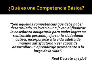 “Son aquellas competencias que debe haber
desarrollado un joven o una joven al finalizar
la enseñanza obligatoria para poder lograr su
realización personal, ejercer la ciudadanía
activa, incorporarse a la vida adulta de
manera satisfactoria y ser capaz de
desarrollar un aprendizaje permanente a lo
largo de la vida”.
Real Decreto 1513/06
 