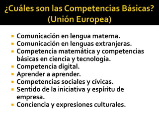 Comunicación en lengua materna.
 Comunicación en lenguas extranjeras.
 Competencia matemática y competencias
básicas en ciencia y tecnología.
 Competencia digital.
 Aprender a aprender.
 Competencias sociales y cívicas.
 Sentido de la iniciativa y espíritu de
empresa.
 Conciencia y expresiones culturales.
 