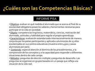 • Objetivo: evaluar en qué medida el alumnado que se acerca al final de su
escolaridad obligatoria posee los saberes y herramientas necesarias para
participar en la vida en sociedad.
• Objeto: competencias lingüística, matemática, ciencias, motivación del
alumnado, actitudes y habilidad para regular el propio aprendizaje.
• Características: evaluación estandarizada internacionalmente de manera
conjunta por los países participantes y aplicada a alumnos/as de 15 años
escolarizados en sus centros educativos (muestra entre 4500 y 10000
alumnos/as por pais).
• Contenido: especial atención al dominio de los procedimientos, a la
comprensión de los conceptos y a la capacidad para responder a diferentes
situaciones dentro de cada campo.
• Métodos: preguntas de elección múltiple y preguntas de desarrollo. Las
preguntas se organizan en grupos basados en un pasaje que refleja una
situación de la vida real.
INFORME PISA
 