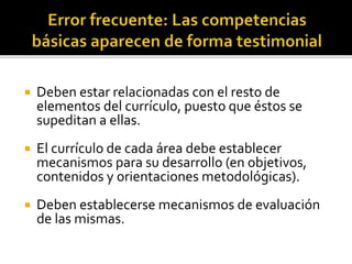  Deben estar relacionadas con el resto de
elementos del currículo, puesto que éstos se
supeditan a ellas.
 El currículo de cada área debe establecer
mecanismos para su desarrollo (en objetivos,
contenidos y orientaciones metodológicas).
 Deben establecerse mecanismos de evaluación
de las mismas.
 
