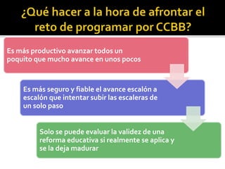 Es más productivo avanzar todos un
poquito que mucho avance en unos pocos
Es más seguro y fiable el avance escalón a
escalón que intentar subir las escaleras de
un solo paso
Solo se puede evaluar la validez de una
reforma educativa si realmente se aplica y
se la deja madurar
 