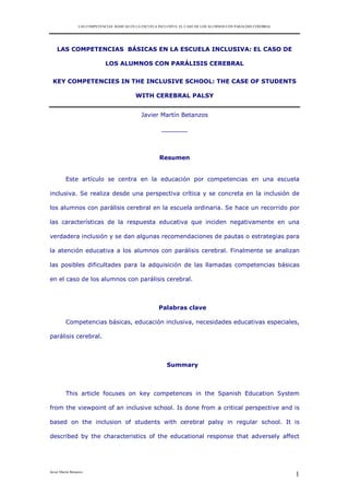 LAS COMPETENCIAS BÁSICAS EN LA ESCUELA INCLUSIVA: EL CASO DE LOS ALUMNOS CON PARÁLISIS CEREBRAL

LAS COMPETENCIAS BÁSICAS EN LA ESCUELA INCLUSIVA: EL CASO DE
LOS ALUMNOS CON PARÁLISIS CEREBRAL
KEY COMPETENCIES IN THE INCLUSIVE SCHOOL: THE CASE OF STUDENTS
WITH CEREBRAL PALSY
Javier Martín Betanzos
_______

Resumen

Este artículo se centra en la educación por competencias en una escuela
inclusiva. Se realiza desde una perspectiva crítica y se concreta en la inclusión de
los alumnos con parálisis cerebral en la escuela ordinaria. Se hace un recorrido por
las características de la respuesta educativa que inciden negativamente en una
verdadera inclusión y se dan algunas recomendaciones de pautas o estrategias para
la atención educativa a los alumnos con parálisis cerebral. Finalmente se analizan
las posibles dificultades para la adquisición de las llamadas competencias básicas
en el caso de los alumnos con parálisis cerebral.

Palabras clave
Competencias básicas, educación inclusiva, necesidades educativas especiales,
parálisis cerebral.

Summary

This article focuses on key competences in the Spanish Education System
from the viewpoint of an inclusive school. Is done from a critical perspective and is
based on the inclusion of students with cerebral palsy in regular school. It is
described by the characteristics of the educational response that adversely affect

Javier Martín Betanzos

1

 