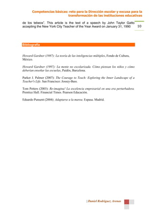 Competencias básicas: reto para la Dirección escolar y excusa para la
                            transformación de las instituciones educativas

de los tebeos”. This article is the text of a speech by John Taylor Gatto
accepting the New York City Teacher of the Year Award on January 31, 1990 10



Bibliografía


Howard Gardner (1987): La teoría de las inteligencias múltiples, Fondo de Cultura,
México.

Howard Gardner (1997): La mente no escolarizada. Cómo piensan los niños y cómo
deberían enseñar las escuelas, Paidós, Barcelona.

Parker J. Palmer (2007): The Courage to Teach: Exploring the Inner Landscape of a
Teacher's Life. San Francisco: Jossey-Bass.

Tom Petters (2003): Re-imagina! La excelencia empresarial en una era perturbadora.
Prentice Hall. Financial Times. Pearson Educación.

Eduardo Punsent (2004): Adaptarse a la marea. Espasa. Madrid.




                                                 | Daniel Rodríguez Arenas
 