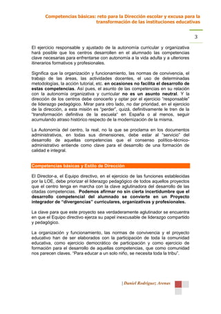 Competencias básicas: reto para la Dirección escolar y excusa para la
                            transformación de las instituciones educativas


                                                                                    3
El ejercicio responsable y ajustado de la autonomía curricular y organizativa
hará posible que los centros desarrollen en el alumnado las competencias
clave necesarias para enfrentarse con autonomía a la vida adulta y a ulteriores
itinerarios formativos y profesionales.

Significa que la organización y funcionamiento, las normas de convivencia, el
trabajo de las áreas, las actividades docentes, el uso de determinadas
metodologías, la acción tutorial, etc. en ocasiones no facilita el desarrollo de
estas competencias. Así pues, el asunto de las competencias en su relación
con la autonomía organizativa y curricular no es un asunto neutral. Y la
dirección de los centros debe conocerlo y optar por el ejercicio “responsable”
de liderazgo pedagógico. Mirar para otro lado, no dar prioridad, en el ejercicio
de la dirección, a esta misión es “perder”, quizá, definitivamente le tren de la
“transformación definitiva de la escuela“ en España o al menos, seguir
acumulando atraso histórico respecto de la modernización de la misma.

La Autonomía del centro, la real, no la que se proclama en los documentos
administrativos, en todas sus dimensiones, debe estar al “servicio” del
desarrollo de aquellas competencias que el consenso político-técnico-
administrativo entiende como clave para el desarrollo de una formación de
calidad e integral.


Competencias básicas y Estilo de Dirección

El Director-a, el Equipo directivo, en el ejercicio de las funciones establecidas
por la LOE, debe priorizar el liderazgo pedagógico de todos aquellos proyectos
que el centro tenga en marcha con la clave aglutinadora del desarrollo de las
citadas competencias. Podemos afirmar no sin cierta incertidumbre que el
desarrollo competencial del alumnado se convierte en un Proyecto
integrador de “divergencias” curriculares, organizativas y profesionales.

La clave para que este proyecto sea verdaderamente aglutinador se encuentra
en que el Equipo directivo ejerza su papel inexcusable de liderazgo compartido
y pedagógico.

La organización y funcionamiento, las normas de convivencia y el proyecto
educativo han de ser elaborados con la participación de toda la comunidad
educativa, como ejercicio democrático de participación y como ejercicio de
formación para el desarrollo de aquellas competencias, que como comunidad
nos parecen claves. “Para educar a un solo niño, se necesita toda la tribu”.




                                              | Daniel Rodríguez Arenas
 