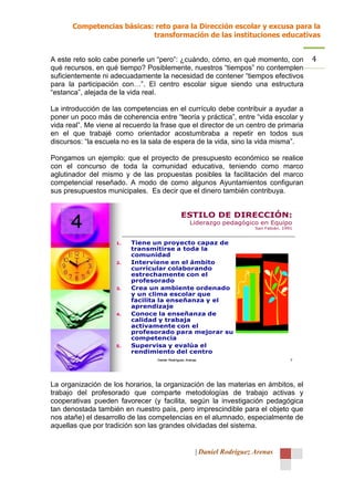 Competencias básicas: reto para la Dirección escolar y excusa para la
                            transformación de las instituciones educativas


A este reto solo cabe ponerle un “pero”: ¿cuándo, cómo, en qué momento, con                   4
qué recursos, en qué tiempo? Posiblemente, nuestros “tiempos” no contemplen
suficientemente ni adecuadamente la necesidad de contener “tiempos efectivos
para la participación con…”. El centro escolar sigue siendo una estructura
“estanca”, alejada de la vida real.

La introducción de las competencias en el currículo debe contribuir a ayudar a
poner un poco más de coherencia entre “teoría y práctica”, entre “vida escolar y
vida real”. Me viene al recuerdo la frase que el director de un centro de primaria
en el que trabajé como orientador acostumbraba a repetir en todos sus
discursos: “la escuela no es la sala de espera de la vida, sino la vida misma”.

Pongamos un ejemplo: que el proyecto de presupuesto económico se realice
con el concurso de toda la comunidad educativa, teniendo como marco
aglutinador del mismo y de las propuestas posibles la facilitación del marco
competencial reseñado. A modo de como algunos Ayuntamientos configuran
sus presupuestos municipales. Es decir que el dinero también contribuya.


                                               ESTILO DE DIRECCIÓN:
      4                                              Liderazgo pedagógico en Equipo
                                                                           San Fabián. 1991


                     1.   Tiene un proyecto capaz de
                          transmitirse a toda la
                          comunidad
                     2.   Interviene en el ámbito
                          curricular colaborando
                          estrechamente con el
                          profesorado
                     3.   Crea un ambiente ordenado
                          y un clima escolar que
                          facilita la enseñanza y el
                          aprendizaje
                     4.   Conoce la enseñanza de
                          calidad y trabaja
                          activamente con el
                          profesorado para mejorar su
                          competencia
                     5.   Supervisa y evalúa el
                          rendimiento del centro
                                  Daniel Rodríguez Arenas                                 7




La organización de los horarios, la organización de las materias en ámbitos, el
trabajo del profesorado que comparte metodologías de trabajo activas y
cooperativas pueden favorecer (y facilita, según la investigación pedagógica
tan denostada también en nuestro país, pero imprescindible para el objeto que
nos atañe) el desarrollo de las competencias en el alumnado, especialmente de
aquellas que por tradición son las grandes olvidadas del sistema.


                                                        | Daniel Rodríguez Arenas
 