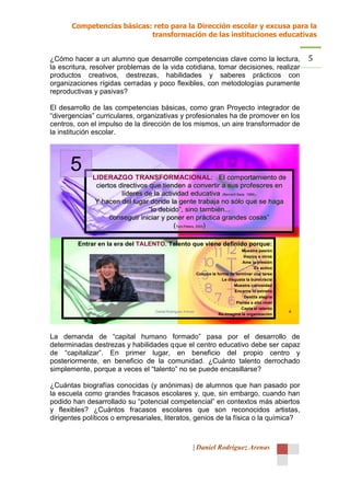 Competencias básicas: reto para la Dirección escolar y excusa para la
                            transformación de las instituciones educativas


¿Cómo hacer a un alumno que desarrolle competencias clave como la lectura,                                     5
la escritura, resolver problemas de la vida cotidiana, tomar decisiones, realizar
productos creativos, destrezas, habilidades y saberes prácticos con
organizaciones rígidas cerradas y poco flexibles, con metodologías puramente
reproductivas y pasivas?

El desarrollo de las competencias básicas, como gran Proyecto integrador de
“divergencias” curriculares, organizativas y profesionales ha de promover en los
centros, con el impulso de la dirección de los mismos, un aire transformador de
la institución escolar.




      5      LIDERAZGO TRANSFORMACIONAL: El comportamiento de
              ciertos directivos que tienden a convertir a sus profesores en
                       líderes de la actividad educativa (Bernard Bass. 1988).
              Y hacen del lugar donde la gente trabaja no sólo que se haga
                                 “lo debido”, sino también...
                   conseguir iniciar y poner en práctica grandes cosas”
                                          (Tom Peters, 2003)

         Entrar en la era del TALENTO. Talento que viene definido porque:
                                                                                     -Muestra    pasión
                                                                                     -   Inspira a otros
                                                                                     - Ama la presión

                                                                                             - Es activo

                                                         - Conoce la forma de terminar una tarea

                                                                       - Le disgusta la burocracia

                                                                              - Muestra curiosidad

                                                                               - Encarna lo extraño

                                                                                       - Destila alegría

                                                                                 - Piensa a alto nivel

                                                                                    - Capta el talento
                                  Daniel Rodríguez Arenas                                                  8
                                                                    - Re-imagina la organización




La demanda de “capital humano formado” pasa por el desarrollo de
determinadas destrezas y habilidades q que el centro educativo debe ser capaz
de “capitalizar”. En primer lugar, en beneficio del propio centro y
posteriormente, en beneficio de la comunidad. ¿Cuánto talento derrochado
simplemente, porque a veces el “talento” no se puede encasillarse?

¿Cuántas biografías conocidas (y anónimas) de alumnos que han pasado por
la escuela como grandes fracasos escolares y, que, sin embargo, cuando han
podido han desarrollado su “potencial competencial” en contextos más abiertos
y flexibles? ¿Cuántos fracasos escolares que son reconocidos artistas,
dirigentes políticos o empresariales, literatos, genios de la física o la química?



                                                        | Daniel Rodríguez Arenas
 