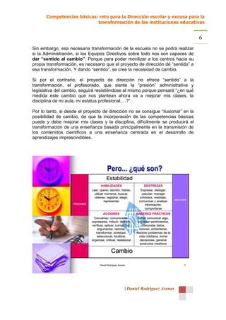 Competencias básicas: reto para la Dirección escolar y excusa para la
                           transformación de las instituciones educativas


                                                                                                         6
Sin embargo, esa necesaria transformación de la escuela no se podrá realizar
si la Administración, si los Equipos Directivos sobre todo nos son capaces de
dar “sentido al cambio”. Porque para poder movilizar a los centros hacia su
propia transformación, es necesario que el proyecto de dirección dé “sentido” a
esa transformación. Y dando “sentido”, se cree la necesidad de cambio.

Si por el contrario, el proyecto de dirección no ofrece “sentido” a la
transformación, el profesorado, que siente la “presión” administrativa y
legislativa del cambio, seguirá resistiéndose al mismo porque pensará “¿en qué
medida este cambio que nos plantean ahora va a mejorar mis clases, la
disciplina de mi aula, mi estatus profesional,…?”.

Por lo tanto, si desde el proyecto de dirección no se consigue “ilusionar” en la
posibilidad de cambio, de que la incorporación de las competencias básicas
puede y debe mejorar mis clases y la disciplina, difícilmente se producirá el
transformación de una enseñanza basada principalmente en la transmisión de
los contenidos científicos a una enseñanza centrada en el desarrollo de
aprendizajes imprescindibles.




                                           Pero... ¿qué son?
                                          Estabilidad
                                       HABILIDADES                     DESTREZAS
                               Leer, operar, escribir, hablar,      Expresar, dialogar,
                                 utilizar números, buscar,           calcular, manejar
                                 obtener, registrar, elegir,        símbolos, medidas,
                                                                                            RESULTADOS
                                         representar               comunicar y analizar
                    PROCESOS                                           información,
                                                                       comportarse
                                        ACCIONES                 SABERES PRÁCTICOS
                                 Conversar, comunicarse,          Saber comunicar algo,
                               expresarse, inducir, deducir,      expresar sentimientos,
                               verificar, aplicar, comprobar,        interpretar datos,
                                   argumentar, razonar,            razonar, enfrentarse,
                                  transformar, sintetizar,       resolver problemas de la
                                   seleccionar, localizar,         vida cotidiana, tomar
                               organizar, criticar, reelaborar      decisiones, generar
                                                                    productos creativos

                                               Cambio

                                     Daniel Rodríguez Arenas                                        7




                                                           | Daniel Rodríguez Arenas
 