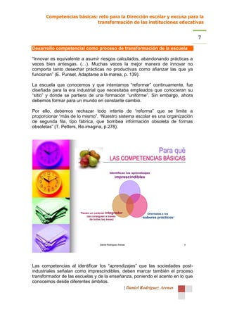 Competencias básicas: reto para la Dirección escolar y excusa para la
                           transformación de las instituciones educativas


                                                                                               7
Desarrollo competencial como proceso de transformación de la escuela

“Innovar es equivalente a asumir riesgos calculados, abandonando prácticas a
veces bien arriesgas. (…). Muchas veces la mejor manera de innovar no
comporta tanto desechar prácticas no productivas como afianzar las que ya
funcionan” (E. Punset, Adaptarse a la marea, p. 139).

La escuela que conocemos y que intentamos “reformar” continuamente, fue
diseñada para la era industrial que necesitaba empleados que conocieran su
“sitio” y donde se partiera de una formación “uniforme”. Sin embargo, ahora
debemos formar para un mundo en constante cambio.

Por ello, debemos rechazar todo intento de “reforma” que se limite a
proporcionar “más de lo mismo”. “Nuestro sistema escolar es una organización
de segunda fila, tipo fábrica, que bombea información obsoleta de formas
obsoletas” (T. Petters, Re-imagina, p.278).




                                                                               Para qué
                                             LAS COMPETENCIAS BÁSICAS

                                             Identifican los aprendizajes
                                                 imprescindibles




                       Tienen un carácter integrador                   Orientadas a los
                            (se consiguen a través
                                                                   “saberes   prácticos”
                              de todas las áreas)




                                    Daniel Rodríguez Arenas                                4




Las competencias al identificar los “aprendizajes” que las sociedades post-
industriales señalan como imprescindibles, deben marcar también el proceso
transformador de las escuelas y de la enseñanza, poniendo el acento en lo que
conocemos desde diferentes ámbitos.
                                            | Daniel Rodríguez Arenas
 