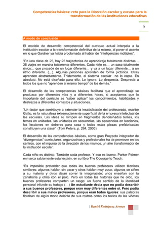 Competencias básicas: reto para la Dirección escolar y excusa para la
                            transformación de las instituciones educativas


                                                                                     9

A modo de conclusión

El modelo de desarrollo competencial del currículo actual interpela a la
institución escolar a la transformación definitiva de la misma, al poner el acento
en lo que Gardner ya había proclamado al hablar de “inteligencias múltiples”.

“En una clase de 25, hay 25 trayectorias de aprendizaje totalmente distintas…
25 viajes en marcha totalmente diferentes. Cada niño es… un caso totalmente
único… que procede de un lugar diferente… y va a un lugar diferente… a un
ritmo diferente. (…). Algunas personas aprenden de forma pictórica. Otras
aprenden abstractamente. Tristemente, el sistema escolar no lo capta. En
absoluto. No está diseñado para ello. Lo ignora. Lo desprecia. Desprecia a
todos los que no “aprenden al mismo tiempo” de los demás.”

El desarrollo de las competencias básicas facilitará que el aprendizaje se
produzca por diferentes vías y a diferentes horas, si aceptamos que lo
importante del currículo es “saber aplicar” los conocimientos, habilidades y
destrezas a diferentes contextos y situaciones.

“Un factor que contribuye a extender la insatisfacción del profesorado, escribe
Gatto, es la naturaleza extremadamente superficial de la empresa intelectual de
las escuelas. Las ideas se rompen en fragmentos denominados temas, los
temas en unidades, las unidades en secuencias, las secuencias en lecciones,
las lecciones en deberes para casa y todas estas piezas prefabricadas
constituyen una clase” (Tom Peters, p. 284, 2003).

El desarrollo de las competencias básicas, como gran Proyecto integrador de
“divergencias” curriculares, organizativas y profesionales ha de promover en los
centros, con el impulso de la dirección de los mismos, un aire transformador de
la institución escolar.

Cada niño es distinto. También cada profesor. Y eso es bueno. Parker Palmer
enmarca sabiamente esta lección, en su libro The Courage to Teach:

“Es imposible pretender que todos los buenos profesores utilicen técnicas
similares: algunos hablan sin parar y otros hablan muy poco; algunos se ciñen
a su materia y otros dejan correr la imaginación; unos enseñan con la
zanahoria y otros con el palo. Pero en todas las historias que he oído, los
buenos profesores comparten un rasgo: un fuerte sentido de la identidad
personal infunde su trabajo (…) Un estudiante decía que no podía describir
a sus buenos profesores, porque eran muy diferentes entre sí. Pero podía
describir a sus malos profesores, porque eran todos iguales: sus palabras
flotaban de algún modo delante de sus rostros como los textos de las viñetas


                                              | Daniel Rodríguez Arenas
 
