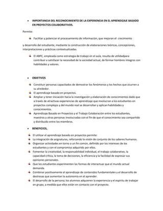 IMPORTANCIA DEL RECONOCIMIENTO DE LA EXPERIENCIA EN EL APRENDIZAJE BASADO
EN PROYECTOS COLABORATIVOS.
Permite:
Facilitar y potenciar el procesamiento de información, que mejoran el crecimiento
y desarrollo del estudiante, mediante la construcción de elaboraciones teóricas, concepciones,
interpretaciones y prácticas contextualizadas.
El ABPC, empleada como estrategia de trabajo en el aula, resulta de utilidadpara
contribuir a satisfacer la necesidad de la sociedad actual, de formar hombres íntegros con
habilidades y valores.
OBJETIVOS
Constituir personas capacitados de demostrar los fenómenos y los hechos que ocurren a
su alrededor.
El aprendizaje basado en proyectos.
Ampliar y tener iniciación hacia la investigación y elaboración de conocimientos dado que
a través de atractivas experiencias de aprendizaje que involucran a los estudiantes en
proyectos complejos y del mundo real se desarrollan y aplican habilidades y
conocimientos.
Aprendizaje Basado en Proyectos y el Trabajo Colaboración entre los estudiantes,
maestros y otras personas involucradas con el fin de que el conocimiento sea compartido
y distribuido entre los miembros.
BENEFICIOS,
El utilizar el aprendizaje basado en proyectos permite:
La integración de asignaturas, reforzando la visión de conjunto de los saberes humanos.
Organizar actividades en torno a un fin común, definido por los intereses de los
estudiantes y con el compromiso adquirido por ellos.
Fomentar la creatividad, la responsabilidad individual, el trabajo colaborativo, la
capacidad crítica, la toma de decisiones, la eficiencia y la facilidad de expresar sus
opiniones personales.
Que los estudiantes experimenten las formas de interactuar que el mundo actual
demanda.
Combinar positivamente el aprendizaje de contenidos fundamentales y el desarrollo de
destrezas que aumentan la autonomía en el aprender.
El desarrollo de la persona; los alumnos adquieren la experiencia y el espíritu de trabajar
en grupo, a medida que ellos están en contacto con el proyecto.
 