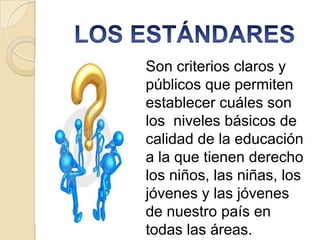 Son criterios claros y
públicos que permiten
establecer cuáles son
los niveles básicos de
calidad de la educación
a la que tienen derecho
los niños, las niñas, los
jóvenes y las jóvenes
de nuestro país en
todas las áreas.