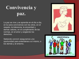 Convivencia y
paz.
La paz se vive y se aprende en el día a día,
en la sana convivencia con los otros, en el
respeto, la to...
