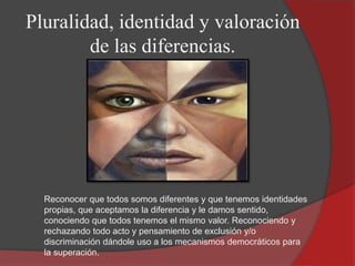 Pluralidad, identidad y valoración
de las diferencias.
Reconocer que todos somos diferentes y que tenemos identidades
propias, que aceptamos la diferencia y le damos sentido,
conociendo que todos tenemos el mismo valor. Reconociendo y
rechazando todo acto y pensamiento de exclusión y/o
discriminación dándole uso a los mecanismos democráticos para
la superación.