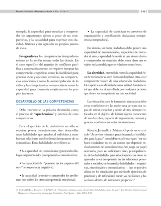 Revista Educación y Desarrollo Social • Vol. 1 • No. 1 149
ejemplo, la capacidad para escuchar y compren-
der los argumentos ajenos a pesar de no com-
partirlos, y la capacidad para expresar con cla-
ridad, firmeza y sin agresión los propios puntos
de vista.
Integradoras las competencias integradoras
reúnen en la acción misma todas las demás. En
el caso específico del manejo de conflictos pací-
fica y constructivamente, se requiere integrar las
competencias cognitivas como la habilidad para
generar ideas y opciones creativas, las competen-
cias emocionales como la autorregulación de la
rabia y las competencias comunicativas como la
capacidad para transmitir asertivamente los pro-
pios intereses.
DESARROLLO DE LAS COMPETENCIAS
Debe entenderse la palabra desarrollo como
el proceso de “aprehensión” y práctica de estas
competencias.
Para el ejercicio de la ciudadanía no sólo se
requiere poseer conocimientos, sino desarrollar
unas habilidades que ayuden al individuo a tener
buenas relaciones con los demás integrantes de su
comunidad. Estas habilidades se refieren a:
• la capacidad de comunicarse generando diá-
logos argumentados (competencia comunicativa).
• la capacidad de “ponerse en los zapatos del
otro” (competencia cognitiva).
• la capacidad de sentir y comprender los proble-
mas que sufren los otros (competencia emocional).
• La capacidad de participar en procesos de
organización y movilización ciudadana (compe-
tencia integradora).
En síntesis, un buen ciudadano debe poseer una
capacidad de comunicación, capacidad de enten-
der al otro, capacidad de sentir lo que siente el otro
y comprender su situación; debe tener claro que es
sujeto en la medida que se relacione con el otro.
La alteridad, entendida como la capacidad éti-
ca de reconocer al otro como un legítimo otro, es el
componente básico de una educación ciudadana.
El respeto a esa alteridad es una actitud fundamen-
tal que debe ser desarrollada por cualquier persona
que desee ser competente en una sociedad.
La educación para la formación ciudadana debe
crear condiciones en las cuales una persona sea ca-
paz de mirar, escuchar y sentir al otro, siempre en-
focados en el objetivo de formar sujetos conscientes
de sus derechos, capaces de argumentar, razonar y
generar confianza en todas las situaciones.
Rosario Jaramillo y Adriana Cepeda en su artí-
culo “Acuerdos mínimos para desarrollar habilida-
des para la paz” coinciden en afirmar que: “ser un
buen ciudadano no es un asunto que depende ex-
clusivamente del conocimiento ( éste juega un papel
necesario, pero no suficiente), sino, principalmen-
te, de las habilidades para relacionarse con otros: es
aprender a ser competente en las relaciones perso-
nales y sociales; es desarrollar habilidades – cogniti-
vas, emocionales y comunicativas – que se pueden
afinar en los estudiantes por medio de ejercicios, de
prácticas y de reflexiones sobre las decisiones y las
acciones dentro de ambientes propicios”.11
11 JARAMILLO, Rosario y CEPEDA A. “Acuerdos mínimos para desarrollar habilidades para la paz”. En: Revista Internacional
Magisterio. Educación y pedagogía. Colombia. No.9 Junio – Julio 2004. P.32
 