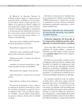 Revista Educación y Desarrollo Social • Vol. 1 • No. 1 151
El Ministerio de educación Nacional de
Colombia propone adoptar un esquema para la
formación social y ciudadana en el cual conflu-
yen tres saberes valiosos: el saber que tiene el es-
tudiante en su experiencia cultural y cotidiana; el
saber profesional y empírico que tiene el docente
a través de su práctica pedagógica y comunitaria;
y, el saber que proviene diariamente del desarro-
llo y avance de las ciencias sociales. Estos tres sa-
beres se entrecruzan para generar debates y re-
flexiones contextualizadas.
Formación social y ciudadana desde la perspec-
tiva de los lineamientos curriculares
Desarrollo de competencias sociales
Formación social y ciudadana desde una pers-
pectiva crítica autónoma y propositiva
Dialogo permanente e incluyente de todos los
actores educativos
Ambientes de relaciones democráticas y respe-
tuosas en el aula, la escuela y la comunidad
Saber profesional y empírico de los docentes
Saber permanente y constante de las ciencias
sociales
Saber cultural y cotidiano de los estudiantes
Este proceso de formación se lleva a cabo en
un ambiente de relaciones democráticas en don-
de el profesor desempeña un papel de tutor o
acompañante. No se trata de imponer supues-
tas “verdades”, sino de admitir cuestionamien-
tos, generar consenso y disenso sobre la realidad
estudiada.
Por último, la existencia de los estándares bási-
cos de competencias ciudadanas promovidas por
el MEN demanda que se respeten tales acuerdos
ya establecidos en pro de construir convivencia,
participación responsable y democrática y valora-
ción de las diferencias.
POLÍTICAS PÚBLICAS DEL MINISTERIO
DE EDUCACIÓN NACIONAL EN CUANTO
A COMPETENCIAS
Evaluación diagnóstica del desarrollo de
las competencias ciudadanas-pruebas saber-
aplicadas a la educación básica y secundaria
En los años 2003 y 2005 más de un millón de
estudiantes de colegios públicos y privados de
Colombia, de grados quinto y noveno, presenta-
ron las pruebas saber del Icfes sobre competen-
cias ciudadanas.
El objetivo de estas pruebas consistió en hacer
un diagnóstico sobre qué tanto los estudiantes han
alcanzado los estándares de competencias ciuda-
danas, con el fin de que cada institución educativa
identificara sus fortalezas y debilidades en la for-
mación ciudadana y pudiera diseñar planes de me-
joramiento, e ir evaluando los resultados de las in-
novaciones pedagógicas propuestas en cada lugar.
Los estándares establecen lo que los estudian-
tes deben saber y saber hacer, según su nivel de
desarrollo, para ejercer esas habilidades en su ho-
gar, en su vida escolar y en otros contextos. De
esta manera, los estándares están formulados para
grupos de grados desde primero hasta undécimo,
teniendo en cuenta los ámbitos de: convivencia y
paz, participación y responsabilidad democrática
y pluralidad, identidad y valoración de las diferen-
cias. Muchos estándares se repiten desde primero
 