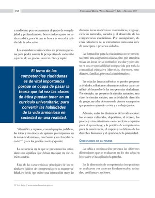 Universidad Militar “Nueva Granada” • Julio — Diciembre 2007152
a undécimo pero se aumenta el grado de comple-
jidad y profundización. Son retadores pero no in-
alcanzables, pues lo que se busca es una alta cali-
dad de la educación.
Los estándares están escritos en primera perso-
na para poder asumir la perspectiva de cada niño
o joven, de un grado concreto. Por ejemplo:
distintas áreas académicas: matemáticas, lenguaje,
ciencias naturales, sociales y el desarrollo de las
competencias ciudadanas. Por consiguiente, di-
chos estándares no se estructuran como una serie
de conceptos o procesos aislados.
La formación para la ciudadanía no se presen-
ta como una asignatura aislada, sino que atraviesa
todas las áreas de la institución escolar y por tan-
to es una responsabilidad compartida por toda la
comunidad educativa (directivos, docentes, estu-
diantes, familias, personal administrativo).
En todas las áreas académicas se pueden proponer
actividades,reflexionesydiscusionesvaliosasparacon-
tribuir al desarrollo de las competencias ciudadanas.
Por ejemplo, un proyecto de ciencias naturales, una
clase de ciencias sociales, una actividad de dirección
de grupo, un taller de teatro o de pintura son espacios
que permiten aprender a vivir y a trabajar juntos.
Además, todas las dinámicas de la vida escolar:
los eventos culturales, deportivos, el recreo, los
paseos y otras situaciones son excelentes espacios
para el aprendizaje y la práctica de competencias
para la convivencia, el respeto y la defensa de los
derechos humanos y el ejercicio de la pluralidad.
Dimensiones de la prueba
La tabla a continuación presenta las diferentes
dimensiones que se evaluaron en los dos años en
los cuales se ha aplicado la prueba.
En la dimensión de competencias integradoras
se avaluaron tres aspectos fundamentales: actitu-
des, confianza y acciones.
13 Ver: http: // www.mineducacion.gov.co
“Identifico y expreso, con mis propias palabras,
las ideas y los deseos de quienes participamos en
la toma de decisiones, en el salón y en el medio es-
colar”.13
(para los grados cuarto y quinto)
La secuencia en la que se presentan los están-
dares no significa que deban trabajar en ese es-
tricto orden.
Una de las características principales de los es-
tándares básicos de competencias es su transversa-
lidad, es decir, que existe una interacción entre las
El tema de las
competencias ciudadanas
es de vital importancia
porque se ocupa de pasar la
teoría que tal vez las clases
de ética puedan tener en un
currículo universitario; para
convertir las habilidades
de la vida armoniosa en
sociedad en una realidad.
 