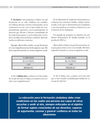 Universidad Militar “Nueva Granada” • Julio — Diciembre 2007154
3. Acciones: estas preguntas evalúan con qué
frecuencia, en su vida cotidiana, los estudian-
tes realizan diversas acciones relacionadas con la
convivencia (en este caso se hizo énfasis de com-
portamientos agresivos), con la participación en
procesos que afectan a diversas comunidades de
las cuales hacen parte, y con la valoración y el res-
peto a la diferencia (inclusión, exclusión, discrimi-
nación en diferentes contextos.
Ejemplo: Ahora debes señalar con qué frecuencia
tú o tus compañeros(as) han hecho algunas cosas. Por
favor responde teniendo en cuenta la siguiente escala:
A. En el último mes, ¿cuántas veces has insisti-
do en que las cosas se hagan a tu manera sin escu-
char a tus compañeros(as)?
En la dimensión de ambientes democráticos se
evaluaron tres contextos: familia, colegio, barrio-
vereda; en los que se desenvuelven los estudiantes
y sus características, en cuanto a si favorecen o no
el ejercicio de la ciudadanía.
Un ejemplo de pregunta en relación con am-
bientes democráticos de familia incluido en la
prueba de 2005 es:
Ahora debes señalar con qué frecuencia has vis-
to que pasan ciertas cosas en tu familia. Por favor
responde teniendo en cuenta la siguiente escala.
A. En el último mes, ¿cuántas veces has visto
que se han reunido en familia para hablar de co-
sas que los afectan?
La educación para la formación ciudadana debe crear
condiciones en las cuales una persona sea capaz de mirar,
escuchar y sentir al otro, siempre enfocados en el objetivo
de formar sujetos conscientes de sus derechos, capaces
de argumentar, razonar y generar confianza en todas las
situaciones.
5 o más veces
de 2 a 4 veces
1 vez
ninguna vez
5 o más veces
de 2 a 4 veces
1 vez
ninguna vez
 
