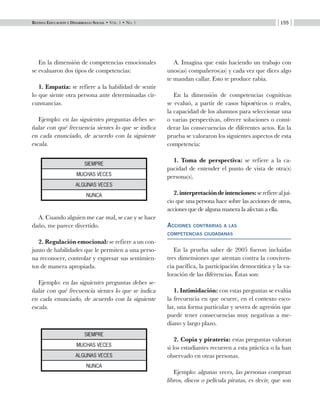 Revista Educación y Desarrollo Social • Vol. 1 • No. 1 155
En la dimensión de competencias emocionales
se evaluaron dos tipos de competencias:
1. Empatía: se refiere a la habilidad de sentir
lo que siente otra persona ante determinadas cir-
cunstancias.
Ejemplo: en las siguientes preguntas debes se-
ñalar con qué frecuencia sientes lo que se indica
en cada enunciado, de acuerdo con la siguiente
escala.
A. Cuando alguien me cae mal, se cae y se hace
daño, me parece divertido.
2. Regulación emocional: se refiere a un con-
junto de habilidades que le permiten a una perso-
na reconocer, controlar y expresar sus sentimien-
tos de manera apropiada.
Ejemplo: en las siguientes preguntas debes se-
ñalar con qué frecuencia sientes lo que se indica
en cada enunciado, de acuerdo con la siguiente
escala.
A. Imagina que estás haciendo un trabajo con
unos(as) compañeros(as) y cada vez que dices algo
te mandan callar. Esto te produce rabia.
En la dimensión de competencias cognitivas
se evaluó, a partir de casos hipotéticos o reales,
la capacidad de los alumnos para seleccionar una
o varias perspectivas, ofrecer soluciones o consi-
derar las consecuencias de diferentes actos. En la
prueba se valoraron los siguientes aspectos de esta
competencia:
1. Toma de perspectiva: se refiere a la ca-
pacidad de entender el punto de vista de otra(s)
persona(s).
2.interpretacióndeintenciones:serefierealjui-
cio que una persona hace sobre las acciones de otros,
acciones que de alguna manera la afectan a ella.
Acciones contrarias a las 		
competencias ciudadanas
En la prueba saber de 2005 fueron incluidas
tres dimensiones que atentan contra la conviven-
cia pacífica, la participación democrática y la va-
loración de las diferencias. Éstas son:
1. Intimidación: con estas preguntas se evalúa
la frecuencia en que ocurre, en el contexto esco-
lar, una forma particular y severa de agresión que
puede tener consecuencias muy negativas a me-
diano y largo plazo.
2. Copia y piratería: estas preguntas valoran
si los estudiantes recurren a esta práctica o la han
observado en otras personas.
Ejemplo: algunas veces, las personas compran
libros, discos o película piratas, es decir, que son
siempre
muchas veces
algunas veces
nunca
siempre
muchas veces
algunas veces
nunca
 