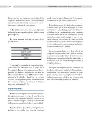 Universidad Militar “Nueva Granada” • Julio — Diciembre 2007156
baratos porque son copias no autorizadas de los
originales. Por ejemplo: Paula compró el último
disco de su artista favorito y, aunque no es tan bo-
nito como el original, le costó menos.
A. En el último mes, ¿has sabido que alguien en
tu familia haya comprado un disco, un libro o una
película pirata?
Por favor responde teniendo en cuenta la si-
guiente escala.
A partir de los resultados de las pruebas Saber,
cada institución educativa, con el apoyo de la
Secretaría de Educación respectiva, tiene el com-
promiso de diseñar e implementar un Plan de
Mejoramiento Institucional (PMI) donde se iden-
tifiquen las debilidades y fortalezas y se ejecuten
acciones claras y posibles para el mejoramiento de
las competencias básicas acorde con el Proyecto
educativo Institucional (PEI).
CONCLUSIONES
El tema de las competencias ciudadanas es de vi-
tal importancia porque se ocupa de pasar la teoría
que tal vez las clases de ética puedan tener en un cu-
rrículo universitario; para convertir las habilidades
de la vida armoniosa en sociedad en una realidad.
Los altos índices de violencia, corrupción, im-
punidad e inseguridad que presenta Colombia
son la consecuencia de la carencia de competen-
cias ciudadanas que estamos presentando.
Teniendo en cuenta el trabajo sobre competen-
cias ciudadanas que se viene realizando en la edu-
cación básica y secundaria, por parte del Ministerio
de Educación, se considera importante continuar
con el desarrollo de dichas competencias a nivel
universitario, para no interrumpir el proceso edu-
cativo. Además, un objetivo de la educación actual
consiste en formar personas de manera integral, es
decir, seres humanos competentes tanto en la parte
cognitiva, como práctica y social.
Las áreas para trabajar en el desarrollo de las
competencias ciudadanas en el contexto universi-
tario, están enmarcadas dentro de los tres mismos
ámbitos que se manejan en la educación básica y
secundaria, pero con un grado de profundidad y
complejidad mayor.
Es importante implementar no solamente en
las clases de ética sino también de formación ins-
titucional de cada universidad, las clases de com-
petencias ciudadanas para implementar en el ciu-
dadano tendencias y prácticas que permitan una
vida más ordenada y tranquila en sociedad.
siempre
muchas veces
algunas veces
nunca
 