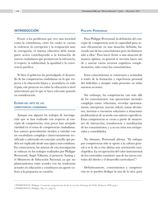 Universidad Militar “Nueva Granada” • Julio — Diciembre 2007142
INTRODUCCIÓN
Frente a los problemas que vive una sociedad
como la colombiana, entre los cuales se cuenta
la violencia, la corrupción y la resignación ante
la corrupción, el sistema educativo debe tomar
parte activa contribuyendo a la formación de
nuevos ciudadanos que promuevan la tolerancia,
el respeto, la solidaridad, la igualdad y la convi-
vencia pacífica.
Si bien el gobierno ha promulgado el desarro-
llo de las competencias ciudadanas en lo que res-
pecta a la educación básica y secundaria en todo
el país, este proyecto no cubre la educación a nivel
universitario por lo que se hace relevante ponerlo
en consideración.
Estado del arte de las 			
competencias ciudadanas
Aunque son algunos los trabajos de investiga-
ción que se han realizado con respecto al con-
cepto de competencias, muy pocos han arrojado
claridad en el tema de competencias ciudadanas.
Los autores generalmente tienden a enredar con
un vocabulario complejo e innecesariamente tec-
nificado o adornado un concepto sencillo que po-
dría ser explicado desde una óptica más cotidiana.
En consecuencia, las autoras de esta investigación
se enfocan en los trabajos realizados por Philippe
Perrenoud, Ángel Villarini, el proyecto Tuning y
el Ministerio de Educación Nacional, ya que sus
planteamientos están acordes con las tendencias
actuales en educación y constituyen un aporte va-
lioso a la propuesta en cuestión.
Philippe Perrenoud
Para Philippe Perrenoud, la definición del con-
cepto de competencia sería la capacidad para ac-
tuar eficazmente en una situación definida, ha-
ciendo uso de los conocimientos pero sin limitarse
sólo a ellos.1
Para hacer frente a una situación de
manera óptima, en general se necesita hacer uso
de y asociar varios recursos cognitivos comple-
mentarios, tales como los conocimientos.
Estos conocimientos se construyen y acumulan
a través de la formación y experiencia personal
del individuo y siempre están presentes en todas
nuestras acciones.
Sin embargo, las competencias van más allá
de los conocimientos, son operaciones mentales
complejas como: relacionar, recordar oportuna-
mente, interpretar, asociar, inferir, tomar decisio-
nes, inventar o encontrar soluciones a situaciones
problemáticas de acuerdo con saberes específicos.
Estas competencias se crean a partir de situacio-
nes de interacción, transferencia y movilización
de los conocimientos, y a su vez éstos son enrique-
cidos y consolidados.
No obstante, Perrenoud afirma: “El enfoque
por competencias sólo se opone a la cultura gene-
ral si se le da a esta última una orientación enci-
clopédica. La recuperación del valor instrumental
de los contenidos constituye una de las tareas cen-
trales del diseño y el desarrollo curriculares”.2
Definitivamente, conocimientos y competen-
cias no se pueden desligar la una de la otra, para
1 PERRENOUD, Philippe. Construir competencias desde la escuela. Santiago de Chile: Dolmen. 1999, pag.7
2 PERRENOUD, Philippe, Op. cit., pág.43.
 