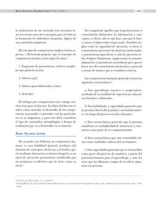 Revista Educación y Desarrollo Social • Vol. 1 • No. 1 143
la elaboración de un currículo será necesario te-
ner en cuenta estos dos conceptos, para el éxito en
la formación de individuos integrales, dignos de
una sociedad competente.
El concepto de competencias implica ciertos as-
pectos, y Perrenoud propone que el concepto de
competencia incluya cuatro tipos de saber:
1. Esquemas de pensamiento (saberes comple-
jos que guían la acción)
2. Saberes (qué)
3. Saberes procedimentales (cómo)
4. Actitudes3
El enfoque por competencias trae consigo mu-
chos retos para el docente. La labor del docente es
saber cómo articular el desarrollo de las compe-
tencias trasversales o generales con las particula-
res en su asignatura, y para esto debe considerar
el tipo de contenidos, metodologías y formas de
evaluación que va a desarrollar en su materia.
Ángel Villarini Jusino
De acuerdo con Villarini, la competencia hu-
mana es una habilidad general, producto del
dominio de conceptos, destrezas y actitudes, que
el estudiante demuestra en forma integral y a un
nivel de ejecución previamente establecido por
un programa académico que la tiene como su
meta.4
Ser competente significa que la persona tiene el
conocimiento declarativo (la información y con-
ceptos), es decir, sabe lo que hace, por qué lo hace
y conoce el objeto sobre el que actúa. También im-
plica tener la capacidad de ejecución, es decir el
conocimiento procesal o las destrezas intelectuales
y psicomotoras para llevar a cabo la ejecución so-
bre el objeto. Finalmente, implica tener la actitud o
disposición (conocimiento actitudinal) para querer
hacer uso del conocimiento declarativo y procesal
y actuar de manera que se considera correcta.
Las competencias humanas generales tienen las
siguientes características5
:
a) Son aprendizajes mayores o comprensivos,
resultado de la totalidad de experiencias educati-
vas formales e informales.
b) Son habilidades y capacidades generales que
la persona desarrolla gradual y acumulativamen-
te a lo largo del proceso escolar educativo.
c) Son características generales que la persona
manifiesta en multiplicidad de situaciones y esce-
narios como parte de su comportamiento.
d) Son características que una comunidad esti-
ma como cualidades valiosas del ser humano.
e) Son capacidades generales que se desarrollan
como parte del proceso de madurez, a partir del
potencial humano para el aprendizaje, y ante los
retos que las diferentes etapas de la vida le plan-
tean a la persona.
3 Citados por Rue.J..Op., cit. ,capítulo7.
4 VILLARINI,A.R., El currículo de desarrollo humano: currículo básico de Español. San Juan, P.R.: biblioteca del pensamiento crítico. 1995
5 Ibid.
 