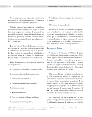 Universidad Militar “Nueva Granada” • Julio — Diciembre 2007144
f) Son un poder o una capacidad para llevar a
cabo multiplicidad de tareas en una forma que es
considerada como eficiente o apropiada.
Villarini propone la creación del currículo de
desarrollo humano integral, con el que se busca
fomentar un proceso continuo de desarrollo de
potencial humano a través del desarrollo de sus
habilidades generales, llamadas también compe-
tencias, como condición de todo aprendizaje esco-
lar y extraescolar.
Este currículo de desarrollo humano promueve
el desarrollo de competencias humanas generales
o profesionales por medio de zonas de desarro-
llo. Este proceso de desarrollo de habilidades es
el contenido básico de la educación, a todo nivel,
básica, media, secundaria e incluso profesional.
El currículo plantea el desarrollo de diez áreas
de competencias:
1. Pensamiento sistemático, creativo y crítico
2. Comunicación significativa y creativa
3. Interacción social efectiva
4. Autoestima personal y cognoscitiva
5. Conciencia ética
6. Sensibilidad estética
7. Conciencia ambiental y de salubridad
8. Conciencia histórica y cívica
9. Habilidad psicomotora para la recreación y
el trabajo
10. Sentido de trascendencia
Teniendo en cuenta las anteriores competen-
cias, la finalidad de este currículo es la formación
de un ser humano digno y solidario. Un ser hu-
mano que se autodetermina y busca su excelencia
o desarrollo pleno en el proceso mismo de junto a
otros, transformar la sociedad en un lugar donde
todo ser humano pueda vivir dignamente.6
El proyecto Tuning
A raíz de la Declaración de Bolonia de junio
de 1999 la cual aboga por la creación, para 2010,
de un espacio europeo de enseñanza superior co-
herente, compatible y competitivo, un grupo de
más de 100 universidades elaboró en el verano
de 2000 un proyecto piloto denominado “Tuning
Educational Structures in Europe”.7
– Sintonizar
las estructuras educativas de Europa.
El proyecto Tuning considera varias líneas de
acción señaladas en Bolonia y, en particular, la
adopción de un sistema de titulaciones fácilmen-
te reconocibles y comparables, la adopción de un
sistema basado en dos ciclos principales de estu-
dio: pregrado y postgrado, y el establecimiento de
un único sistema de transferencia de créditos – el
ECTS – lo que conlleva a un proceso de reforma
curricular de las universidades europeas.
En coherencia con estos desarrollos, el pro-
yecto Tuning define la competencia como: “una
combinación dinámica de atributos, en relación
6 VILLARINI,A.R., Principios para la integración del currículo. San Juan, P.R.: Departamento de Instrucción Público. 1987
7 Ver: http:// www.europe.eu.int/comm/education/socrates/ects.html.
 