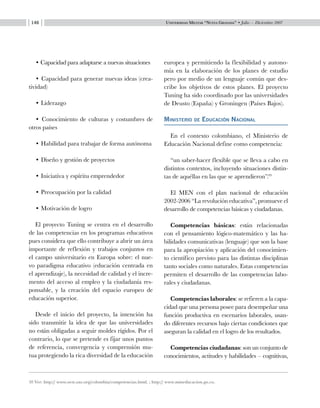 Universidad Militar “Nueva Granada” • Julio — Diciembre 2007146
• Capacidad para adaptarse a nuevas situaciones
• Capacidad para generar nuevas ideas (crea-
tividad)
• Liderazgo
• Conocimiento de culturas y costumbres de
otros países
• Habilidad para trabajar de forma autónoma
• Diseño y gestión de proyectos
• Iniciativa y espíritu emprendedor
• Preocupación por la calidad
• Motivación de logro
El proyecto Tuning se centra en el desarrollo
de las competencias en los programas educativos
pues considera que ello contribuye a abrir un área
importante de reflexión y trabajos conjuntos en
el campo universitario en Europa sobre: el nue-
vo paradigma educativo (educación centrada en
el aprendizaje), la necesidad de calidad y el incre-
mento del acceso al empleo y la ciudadanía res-
ponsable, y la creación del espacio europeo de
educación superior.
Desde el inicio del proyecto, la intención ha
sido transmitir la idea de que las universidades
no están obligadas a seguir moldes rígidos. Por el
contrario, lo que se pretende es fijar unos puntos
de referencia, convergencia y comprensión mu-
tua protegiendo la rica diversidad de la educación
europea y permitiendo la flexibilidad y autono-
mía en la elaboración de los planes de estudio
pero por medio de un lenguaje común que des-
cribe los objetivos de estos planes. El proyecto
Tuning ha sido coordinado por las universidades
de Deusto (España) y Groningen (Países Bajos).
Ministerio de Educación Nacional
En el contexto colombiano, el Ministerio de
Educación Nacional define como competencia:
“un saber-hacer flexible que se lleva a cabo en
distintos contextos, incluyendo situaciones distin-
tas de aquéllas en las que se aprendieron”.10
El MEN con el plan nacional de educación
2002-2006 “La revolución educativa”, promueve el
desarrollo de competencias básicas y ciudadanas.
Competencias básicas: están relacionadas
con el pensamiento lógico-matemático y las ha-
bilidades comunicativas (lenguaje) que son la base
para la apropiación y aplicación del conocimien-
to científico previsto para las distintas disciplinas
tanto sociales como naturales. Estas competencias
permiten el desarrollo de las competencias labo-
rales y ciudadanas.
Competencias laborales: se refieren a la capa-
cidad que una persona posee para desempeñar una
función productiva en escenarios laborales, usan-
do diferentes recursos bajo ciertas condiciones que
aseguran la calidad en el logro de los resultados.
Competencias ciudadanas: son un conjunto de
conocimientos, actitudes y habilidades – cognitivas,
10 Ver: http:// www.oest.oas.org/colombia/competencias.html. ; http:// www.mineducacion.go.co.
 