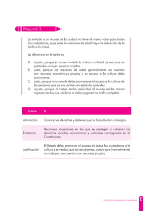 10Módulo de competencias ciudadanas
Pregunta 3.
La entrada a un museo de la ciudad no tiene el mismo valor para todos
los ciudadanos, pues para los menores de edad hay una reducción de la
tarifa a la mitad.
La diferencia en la tarifa es
A. 	 injusta, porque el museo invierte la misma cantidad de recursos en
prestarles un buen servicio a todos.
B. 	justa, porque los menores de edad generalmente no cuentan
con recursos económicos propios y su acceso a la cultura debe
promoverse.
C. 	 justa, porque únicamente debe promoverse el acceso a la cultura de
las personas que se encuentren en edad de aprender.
D. 	 injusta, porque al haber tarifas reducidas el museo recibe menos
ingresos de los que recibiría si todos pagaran la tarifa completa.
Clave B
Afirmación Conoce los derechos y deberes que la Constitución consagra.
Evidencia
Reconoce situaciones en las que se protegen o vulneran los
derechos sociales, económicos y culturales consagrados en la
Constitución.
Justificación
El Estado debe promover el acceso de todos los ciudadanos a la
cultura y es verdad que los estudiantes, puesto que (normalmente)
no trabajan, no cuentan con recursos propios.
 
