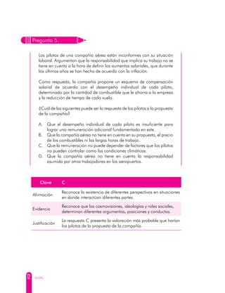 12 GUÍAS
Pregunta 5.
Los pilotos de una compañía aérea están inconformes con su situación
laboral. Argumentan que la responsabilidad que implica su trabajo no se
tiene en cuenta a la hora de definir los aumentos salariales, que durante
los últimos años se han hecho de acuerdo con la inflación.
Como respuesta, la compañía propone un esquema de compensación
salarial de acuerdo con el desempeño individual de cada piloto,
determinado por la cantidad de combustible que le ahorra a la empresa
y la reducción de tiempo de cada vuelo.
¿Cuál de las siguientes puede ser la respuesta de los pilotos a la propuesta
de la compañía?
A. 	 Que el desempeño individual de cada piloto es insuficiente para
lograr una remuneración adicional fundamentada en este.
B. 	 Que la compañía aérea no tiene en cuenta en su propuesta, el precio
de los combustibles ni las largas horas de trabajo.
C. 	 Que la remuneración no puede depender de factores que los pilotos
no pueden controlar como las condiciones climáticas.
D. 	Que la compañía aérea no tiene en cuenta la responsabilidad
asumida por otros trabajadores en los aeropuertos.
Clave C
Afirmación
Reconoce la existencia de diferentes perspectivas en situaciones
en donde interactúan diferentes partes.
Evidencia
Reconoce que las cosmovisiones, ideologías y roles sociales,
determinan diferentes argumentos, posiciones y conductas.
Justificación
La respuesta C presenta la valoración más probable que harían
los pilotos de la propuesta de la compañía.
 