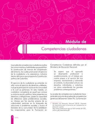 3 GUÍAS
La prueba de competencias ciudadanas evalúa
los conocimientos y habilidades que posibilitan
la construcción de marcos de comprensión
del entorno, los cuales promueven el ejercicio
de la ciudadanía y la coexistencia inclusiva
dentro del marco que propone la Constitución
política de Colombia.
El ejercicio de la ciudadanía se entiende no
sólo como el ejercicio de derechos y deberes;
incluye la participación activa en la comunidad
a la cual se pertenece. En esta medida, un
ciudadano competente es aquel que conoce
su entorno social y político; tiene presentes sus
derechos y obligaciones; posee la capacidad
de reflexionar sobre problemáticas sociales;
se interesa por los asuntos propios de su
colectividad; participa en la búsqueda de
soluciones a problemas sociales; y busca el
bienestar de su comunidad. Así lo establecen
los Lineamientos para la Formación en
Competencias Ciudadanas definidos por el
Ministerio de Educación Nacional:
Se espera que el egresado
se desempeñe profesional o
académicamente, en el trabajo por
cuenta propia o al servicio de una
empresa, reconociendo y valorando
el contexto, la diversidad cultural, los
derechos individuales y colectivos
así como entendiendo los grandes
problemas contemporáneos.1
La prueba de competencias ciudadanas hace
parte del conjunto de pruebas de competencias
genéricas del examen Saber Pro. La formación
1	 Ministerio de Educación Nacional (2012). Propuesta
de lineamientos para la formación por competencias en
educación superior.
	http://www.mineducacion.gov.co/1621/articles-261332_
archivo_pdf_lineamientos.pdf
Módulo de
Competencias ciudadanas
 