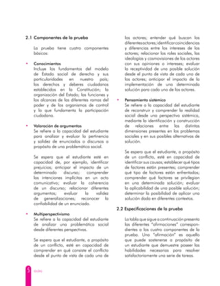 5 GUÍAS
2.1 	Componentes de la prueba
	 La prueba tiene cuatro componentes
básicos:
• 	 Conocimientos
	 Incluye los fundamentos del modelo
de Estado social de derecho y sus
particularidades en nuestro país;
los derechos y deberes ciudadanos
establecidos en la Constitución; la
organización del Estado; las funciones y
los alcances de las diferentes ramas del
poder y de los organismos de control
y lo que fundamenta la participación
ciudadana.
• 	 Valoración de argumentos
	 Se refiere a la capacidad del estudiante
para analizar y evaluar la pertinencia
y solidez de enunciados o discursos a
propósito de una problemática social.
	 Se espera que el estudiante esté en
capacidad de, por ejemplo, identificar
prejuicios; anticipar el impacto de un
determinado discurso; comprender
las intenciones implícitas en un acto
comunicativo; evaluar la coherencia
de un discurso; relacionar diferentes
argumentos; evaluar la validez
de generalizaciones; reconocer la
confiabilidad de un enunciado.
• 	 Multiperspectivismo
	 Se refiere a la capacidad del estudiante
de analizar una problemática social
desde diferentes perspectivas.
	 Se espera que el estudiante, a propósito
de un conflicto, esté en capacidad de
comprender en qué consiste el conflicto
desde el punto de vista de cada una de
los actores; entender qué buscan los
diferentesactores;identificarcoincidencias
y diferencias entre los intereses de los
actores; relacionar los roles sociales, las
ideologías y cosmovisiones de los actores
con sus opiniones o intereses; evaluar
la receptividad de una posible solución
desde el punto de vista de cada uno de
los actores; anticipar el impacto de la
implementación de una determinada
solución para cada uno de los actores.
• 	 Pensamiento sistémico
	 Se refiere a la capacidad del estudiante
de reconstruir y comprender la realidad
social desde una perspectiva sistémica,
mediante la identificación y construcción
de relaciones entre las distintas
dimensiones presentes en los problemas
sociales y en sus posibles alternativas de
solución.
	 Se espera que el estudiante, a propósito
de un conflicto, esté en capacidad de
identificar sus causas; establecer qué tipos
de factores están presentes; comprender
qué tipo de factores están enfrentados;
comprender qué factores se privilegian
en una determinada solución; evaluar
la aplicabilidad de una posible solución;
determinar la posibilidad de aplicar una
solución dada en diferentes contextos.
2.2 Especificaciones de la prueba
	 La tabla que sigue a continuación presenta
	 las diferentes “afirmaciones” correspon-
dientes a los cuatro componentes de la
prueba. Una “afirmación” es aquello
que puede sostenerse a propósito de
un estudiante que demuestre poseer las
habilidades necesarias para resolver
satisfactoriamente una serie de tareas.
 