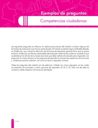 7 GUÍAS
Ejemplos de preguntas
Competencias ciudadanas
Las siguientes preguntas se utilizaron en aplicaciones previas del módulo e ilustran algunas de
las tareas de evaluación que forman parte de este. El módulo se diseñó según el Modelo Basado
en Evidencias, que incluye la definición de afirmaciones (expresión general de lo que se quiere
evaluar), evidencias (conductas observables del evaluado mediante las cuales se constata lo que
se plantea en la afirmación) y tareas (acciones que debe realizar el evaluado para responder una
pregunta). En razón de esto, en las preguntas de ejemplo se incluyen las respectivas afirmaciones
y evidencias que las sustentan, así como la clave o respuesta correcta.
Todas las preguntas del módulo son de selección múltiple con única respuesta, en las cuales
se presentan el enunciado y cuatro opciones de respuesta, (A, B, C, D). Solo una de estas es
correcta y válida respecto a la situación planteada.
 