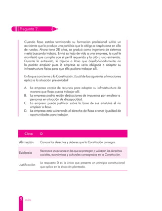 9 GUÍAS
Pregunta 2.
Cuando Rosa estaba terminando su formación profesional sufrió un
accidente que le produjo una parálisis que la obliga a desplazarse en silla
de ruedas. Ahora tiene 28 años, se graduó como ingeniera de sistemas
y está buscando trabajo. Envió su hoja de vida a una empresa, la cual le
manifestó que cumplía con el perfil requerido y la citó a una entrevista.
Durante la entrevista, le dijeron a Rosa que desafortunadamente no
la podrán emplear pues la empresa se vería obligada a adaptar su
infraestructura física para que ella pudiera trabajar allí.
En lo que concierne a la Constitución, ¿cuál de las siguientes afirmaciones
aplica a la situación presentada?
A. 	 La empresa carece de recursos para adaptar su infraestructura de
manera que Rosa pueda trabajar allí.
B. 	 La empresa podría recibir deducciones de impuestos por emplear a
	 personas en situación de discapacidad.
C. 	La empresa puede justificar sobre la base de sus estatutos el no
emplear a Rosa.
D. 	 La empresa está vulnerando el derecho de Rosa a tener igualdad de
	 oportunidades para trabajar.
Clave D
Afirmación Conoce los derechos y deberes que la Constitución consagra.
Evidencia
Reconoce situaciones en las que se protegen o vulneran los derechos
sociales, económicos y culturales consagrados en la Constitución.
Justificación
La respuesta D es la única que presenta un principio constitucional
que aplica en la situación planteada.
 